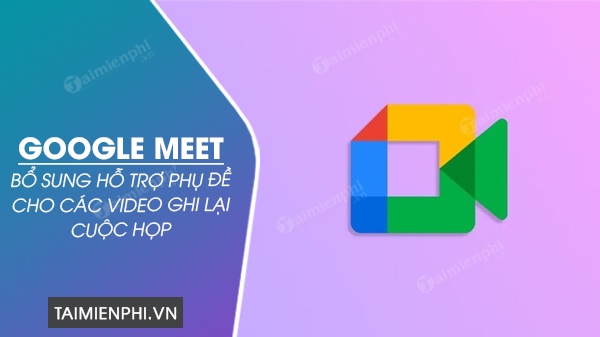 Google Meet bổ sung hỗ trợ phụ đề cho các video ghi lại cuộc họp