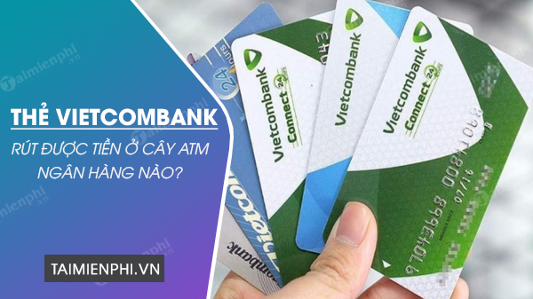 Thẻ ATM Vietcombank rút được tiền ở những cây ATM ngân hàng nào?