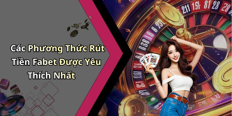 Các Phương Thức Rút Tiền Fabet Được Yêu Thích Nhất
